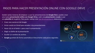 PASOS PARA HACER PRESENTACIÓN ONLINE CON GOOGLE DRIVE
Existen varias maneras de empezar a usar las presentaciones de Google Docs: puedes crear
una nueva presentación online con Google Drive, subir una presentación creada o usar
una plantilla de la galería. Para poder realizar este tipo de presentación deberemos:
• Crear una cuenta en de Google
• Iniciar sesión en Gmail para acceder a las presentaciones
• Hacer clic en el botón + para crear la presentación.
• Elegir un dieño de la presentación
• Escribir un nombre de archivo.
• Google guardará de forma automática el documento cada pocos segundos.
 