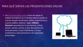 PARA QUÉ SIRVEN LAS PRESENTACIONES ONLINE
• Las presentaciones online sirven de apoyo al
trabajo formativo o en el ámbito laboral siendo un
recurso de gran ayuda para realizar exposiciones a
nuestro público objetivo. Según William
Glasserin aprendemos lo que leemos, oímos,
vemos, vemos y oímos, lo que discutimos con
otras personas, lo que intentamos y lo que
enseñamos a otras personas en los siguientes
porcentajes:
 