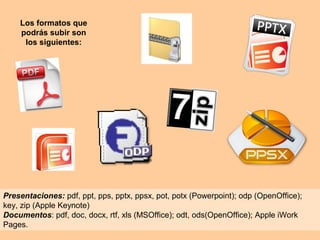 Los formatos que
podrás subir son
los siguientes:
Presentaciones: pdf, ppt, pps, pptx, ppsx, pot, potx (Powerpoint); odp (OpenOffice);
key, zip (Apple Keynote)
Documentos: pdf, doc, docx, rtf, xls (MSOffice); odt, ods(OpenOffice); Apple iWork
Pages.
 