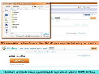 Número máximo de tamaño de archivo: 100 MB para las presentaciones y documentos
Slideshare también te ofrece la posibilidad de subir videos. Máximo 100Mb también.
 