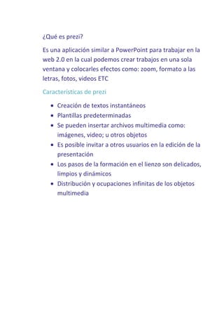¿Qué es prezi?
Es una aplicación similar a PowerPoint para trabajar en la
web 2.0 en la cual podemos crear trabajos en una sola
ventana y colocarles efectos como: zoom, formato a las
letras, fotos, videos ETC
Características de prezi
Creación de textos instantáneos
Plantillas predeterminadas
Se pueden insertar archivos multimedia como:
imágenes, video; u otros objetos
Es posible invitar a otros usuarios en la edición de la
presentación
Los pasos de la formación en el lienzo son delicados,
limpios y dinámicos
Distribución y ocupaciones infinitas de los objetos
multimedia

 