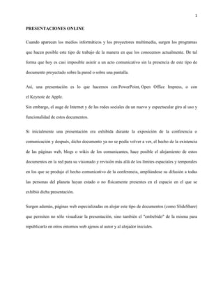 1

PRESENTACIONES ONLINE
Cuando aparecen los medios informáticos y los proyectores multimedia, surgen los programas
que hacen posible este tipo de trabajo de la manera en que los conocemos actualmente. De tal
forma que hoy es casi imposible asistir a un acto comunicativo sin la presencia de este tipo de
documento proyectado sobre la pared o sobre una pantalla.
Así, una presentación es lo que hacemos con PowerPoint, Open Office Impress, o con
el Keynote de Apple.
Sin embargo, el auge de Internet y de las redes sociales da un nuevo y espectacular giro al uso y
funcionalidad de estos documentos.
Si inicialmente una presentación era exhibida durante la exposición de la conferencia o
comunicación y después, dicho documento ya no se podía volver a ver, el hecho de la existencia
de las páginas web, blogs o wikis de los comunicantes, hace posible el alojamiento de estos
documentos en la red para su visionado y revisión más allá de los límites espaciales y temporales
en los que se produjo el hecho comunicativo de la conferencia, ampliándose su difusión a todas
las personas del planeta hayan estado o no físicamente presentes en el espacio en el que se
exhibió dicha presentación.
Surgen además, páginas web especializadas en alojar este tipo de documentos (como SlideShare)
que permiten no sólo visualizar la presentación, sino también el "embebido" de la misma para
republicarlo en otros entornos web ajenos al autor y al alojador iniciales.

 