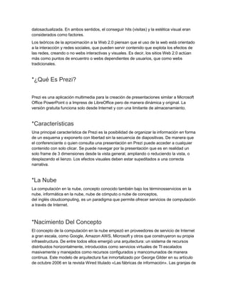datosactualizada. En ambos sentidos, el conseguir hits (visitas) y la estética visual eran
considerados como factores.
Los teóricos de la aproximación a la Web 2.0 piensan que el uso de la web está orientado
a la interacción y redes sociales, que pueden servir contenido que explota los efectos de
las redes, creando o no webs interactivas y visuales. Es decir, los sitios Web 2.0 actúan
más como puntos de encuentro o webs dependientes de usuarios, que como webs
tradicionales.

*¿Qué Es Prezi?
Prezi es una aplicación multimedia para la creación de presentaciones similar a Microsoft
Office PowerPoint o a Impress de LibreOffice pero de manera dinámica y original. La
versión gratuita funciona solo desde Internet y con una limitante de almacenamiento.

*Características
Una principal característica de Prezi es la posibilidad de organizar la información en forma
de un esquema y exponerlo con libertad sin la secuencia de diapositivas. De manera que
el conferenciante o quien consulta una presentación en Prezi puede acceder a cualquier
contenido con solo clicar. Se puede navegar por la presentación que es en realidad un
solo frame de 3 dimensiones desde la vista general, ampliando o reduciendo la vista, o
desplazando el lienzo. Los efectos visuales deben estar supeditados a una correcta
narrativa.

*La Nube
La computación en la nube, concepto conocido también bajo los términosservicios en la
nube, informática en la nube, nube de cómputo o nube de conceptos,
del inglés cloudcomputing, es un paradigma que permite ofrecer servicios de computación
a través de Internet.

*Nacimiento Del Concepto
El concepto de la computación en la nube empezó en proveedores de servicio de Internet
a gran escala, como Google, Amazon AWS, Microsoft y otros que construyeron su propia
infraestructura. De entre todos ellos emergió una arquitectura: un sistema de recursos
distribuidos horizontalmente, introducidos como servicios virtuales de TI escalados
masivamente y manejados como recursos configurados y mancomunados de manera
continua. Este modelo de arquitectura fue inmortalizado por George Gilder en su artículo
de octubre 2006 en la revista Wired titulado «Las fábricas de información». Las granjas de

 