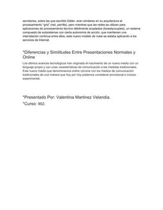 servidores, sobre las que escribió Gilder, eran similares en su arquitectura al
procesamiento “grid” (red, parrilla), pero mientras que las redes se utilizan para
aplicaciones de procesamiento técnico débilmente acoplados (looselycoupled), un sistema
compuesto de subsistemas con cierta autonomía de acción, que mantienen una
interrelación continua entre ellos, este nuevo modelo de nube se estaba aplicando a los
servicios de Internet.

*Diferencias y Similitudes Entre Presentaciones Normales y
Online
Los últimos avances tecnológicos han originado el nacimiento de un nuevo medio con un
lenguaje propio y con unas características de comunicación a las medidas tradicionales.
Este nuevo medio que denominamos online convive con los medios de comunicación
tradicionales de una manera que hoy por hoy podemos considerar provisional o incluso
experimental.

*Presentado Por: Valentina Martinez Velandia.
*Curso: 902.

 
