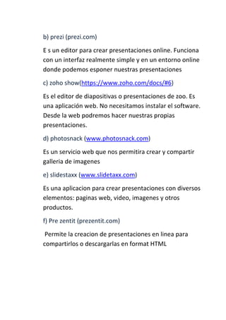 b) prezi (prezi.com)
E s un editor para crear presentaciones online. Funciona
con un interfaz realmente simple y en un entorno online
donde podemos esponer nuestras presentaciones
c) zoho show(https://www.zoho.com/docs/#6)
Es el editor de diapositivas o presentaciones de zoo. Es
una aplicación web. No necesitamos instalar el software.
Desde la web podremos hacer nuestras propias
presentaciones.
d) photosnack (www.photosnack.com)
Es un servicio web que nos permitira crear y compartir
galleria de imagenes
e) slidestaxx (www.slidetaxx.com)
Es una aplicacion para crear presentaciones con diversos
elementos: paginas web, video, imagenes y otros
productos.
f) Pre zentit (prezentit.com)
Permite la creacion de presentaciones en linea para
compartirlos o descargarlas en format HTML

 