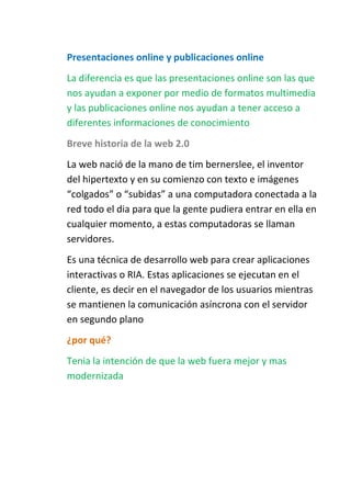 Presentaciones online y publicaciones online
La diferencia es que las presentaciones online son las que
nos ayudan a exponer por medio de formatos multimedia
y las publicaciones online nos ayudan a tener acceso a
diferentes informaciones de conocimiento
Breve historia de la web 2.0
La web nació de la mano de tim bernerslee, el inventor
del hipertexto y en su comienzo con texto e imágenes
“colgados” o “subidas” a una computadora conectada a la
red todo el dia para que la gente pudiera entrar en ella en
cualquier momento, a estas computadoras se llaman
servidores.
Es una técnica de desarrollo web para crear aplicaciones
interactivas o RIA. Estas aplicaciones se ejecutan en el
cliente, es decir en el navegador de los usuarios mientras
se mantienen la comunicación asíncrona con el servidor
en segundo plano
¿por qué?
Tenia la intención de que la web fuera mejor y mas
modernizada

 