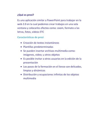 ¿Qué es prezi?
Es una aplicación similar a PowerPoint para trabajar en la
web 2.0 en la cual podemos crear trabajos en una sola
ventana y colocarles efectos como: zoom, formato a las
letras, fotos, videos ETC
Características de prezi
Creación de textos instantáneos
Plantillas predeterminadas
Se pueden insertar archivos multimedia como:
imágenes, video; u otros objetos
Es posible invitar a otros usuarios en la edición de la
presentación
Los pasos de la formación en el lienzo son delicados,
limpios y dinámicos
Distribución y ocupaciones infinitas de los objetos
multimedia

 