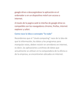 google drive o descargándose la aplicación en el
ordenador o en un dispositivo móvil con acceso a
internet.
A través de la pagina web la interfaz de google drive es
compatible con los navegadores chrome, firefox, internet
explorer y safari.
Como nace la idea o concepto “la nube”
Recordemos que el “cloub computing” nace de la idea de
que la información, los datos y los programas para
manipular estos, deben resistir en servidores en internet,
es decir, las aplicaciones y archivos de datos que
actualmente se utilizan en la computadora de la oficina o
de la empresa, se encontrarían ubicados en internet.

 