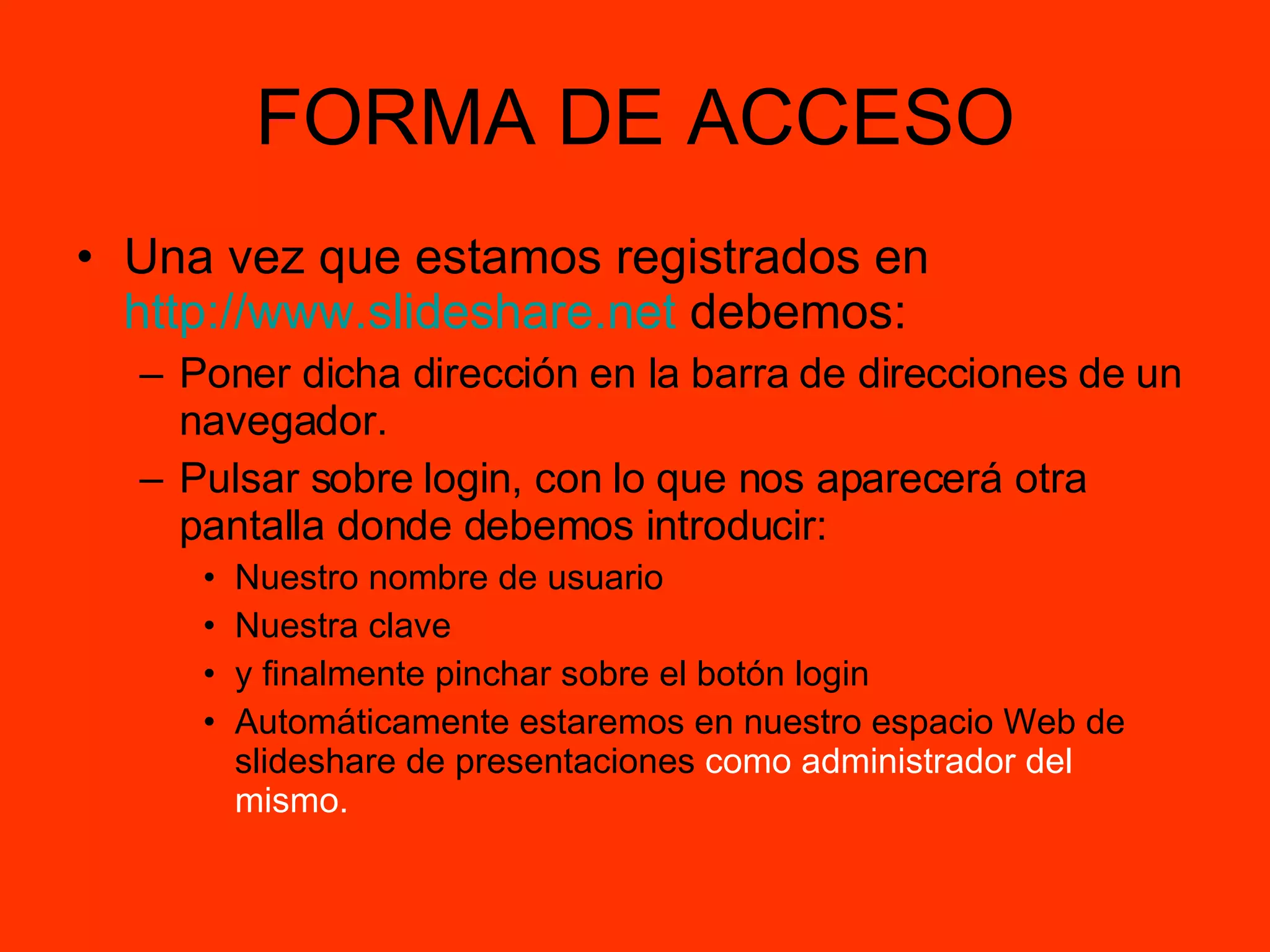 FORMA DE ACCESO Una vez que estamos registrados en  http://www.slideshare.net  debemos: Poner dicha dirección en la barra de direcciones de un navegador. Pulsar sobre login, con lo que nos aparecerá otra pantalla donde debemos introducir: Nuestro nombre de usuario Nuestra clave  y finalmente pinchar sobre el botón login Automáticamente estaremos en nuestro espacio Web de slideshare de presentaciones  como   administrador del mismo. 