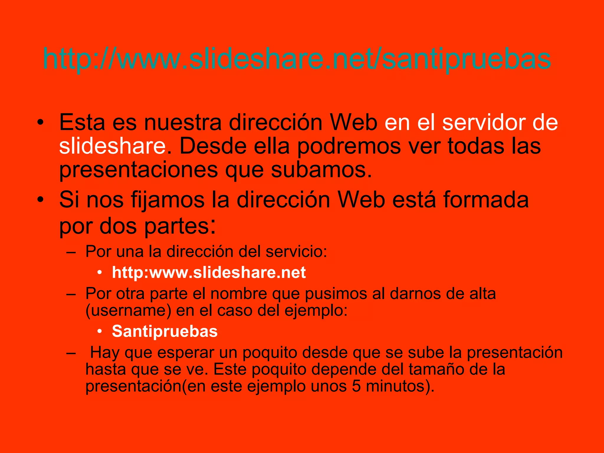http://www.slideshare.net/santipruebas   Esta es nuestra dirección Web  en el servidor de slideshare . Desde ella podremos ver todas las presentaciones que subamos. Si nos fijamos la dirección Web está formada por dos partes : Por una la dirección del servicio: http:www.slideshare.net Por otra parte el nombre que pusimos al darnos de alta (username) en el caso del ejemplo: Santipruebas Hay que esperar un poquito desde que se sube la presentación hasta que se ve. Este poquito depende del tamaño de la presentación(en este ejemplo unos 5 minutos). 