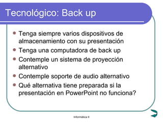 Tecnológico: Back up Tenga siempre varios dispositivos de almacenamiento con su presentación Tenga una computadora de back up Contemple un sistema de proyección alternativo Contemple soporte de audio alternativo Qué alternativa tiene preparada si la presentación en PowerPoint no funciona? 