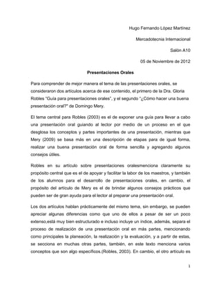 Hugo Fernando López Martínez

                                                        Mercadotecnia Internacional

                                                                          Salón A10

                                                          05 de Noviembre de 2012

                              Presentaciones Orales

Para comprender de mejor manera el tema de las presentaciones orales, se
consideraron dos artículos acerca de ese contenido, el primero de la Dra. Gloria
Robles “Guía para presentaciones orales”, y el segundo “¿Cómo hacer una buena
presentación oral?" de Domingo Mery.

El tema central para Robles (2003) es el de exponer una guía para llevar a cabo
una presentación oral guiando al lector por medio de un proceso en el que
desglosa los conceptos y partes importantes de una presentación, mientras que
Mery (2009) se basa más en una descripción de etapas para de igual forma,
realizar una buena presentación oral de forma sencilla y agregando algunos
consejos útiles.

Robles en su artículo sobre presentaciones oralesmenciona claramente su
propósito central que es el de apoyar y facilitar la labor de los maestros, y también
de los alumnos para el desarrollo de presentaciones orales, en cambio, el
propósito del artículo de Mery es el de brindar algunos consejos prácticos que
pueden ser de gran ayuda para el lector al preparar una presentación oral.

Los dos artículos hablan prácticamente del mismo tema, sin embargo, se pueden
apreciar algunas diferencias como que uno de ellos a pesar de ser un poco
extenso,está muy bien estructurado e incluso incluye un índice, además, separa el
proceso de realización de una presentación oral en más partes, mencionando
como principales la planeación, la realización y la evaluación, y a partir de estas,
se secciona en muchas otras partes, también, en este texto menciona varios
conceptos que son algo específicos.(Robles, 2003). En cambio, el otro artículo es


                                                                                   1
 