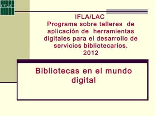 IFLA/LAC
Programa sobre talleres de
aplicación de herramientas
digitales para el desarrollo de
servicios bibliotecarios.
2012
Bibliotecas en el mundo
digital
 
