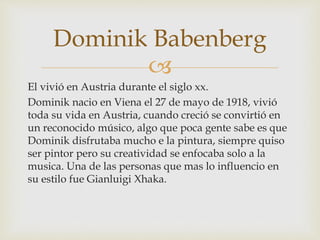 
El vivió en Austria durante el siglo xx.
Dominik nacio en Viena el 27 de mayo de 1918, vivió
toda su vida en Austria, cuando creció se convirtió en
un reconocido músico, algo que poca gente sabe es que
Dominik disfrutaba mucho e la pintura, siempre quiso
ser pintor pero su creatividad se enfocaba solo a la
musica. Una de las personas que mas lo influencio en
su estilo fue Gianluigi Xhaka.
Dominik Babenberg
 