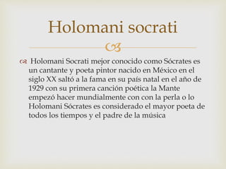 
 Holomani Socrati mejor conocido como Sócrates es
un cantante y poeta pintor nacido en México en el
siglo XX saltó a la fama en su país natal en el año de
1929 con su primera canción poética la Mante
empezó hacer mundialmente con con la perla o lo
Holomani Sócrates es considerado el mayor poeta de
todos los tiempos y el padre de la música
Holomani socrati
 