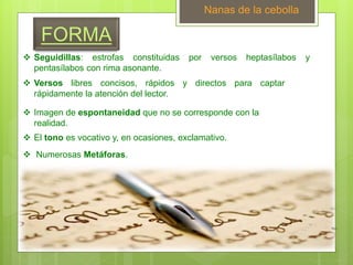 FORMA
Nanas de la cebolla
 Seguidillas: estrofas constituidas por versos heptasílabos y
pentasílabos con rima asonante.
 Versos libres concisos, rápidos y directos para captar
rápidamente la atención del lector.
 Imagen de espontaneidad que no se corresponde con la
realidad.
 El tono es vocativo y, en ocasiones, exclamativo.
 Numerosas Metáforas.
 