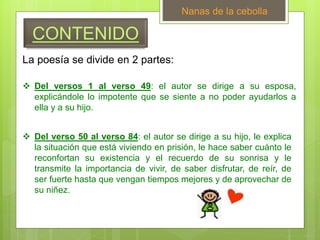 CONTENIDO
Nanas de la cebolla
 Del versos 1 al verso 49: el autor se dirige a su esposa,
explicándole lo impotente que se siente a no poder ayudarlos a
ella y a su hijo.
 Del verso 50 al verso 84: el autor se dirige a su hijo, le explica
la situación que está viviendo en prisión, le hace saber cuánto le
reconfortan su existencia y el recuerdo de su sonrisa y le
transmite la importancia de vivir, de saber disfrutar, de reír, de
ser fuerte hasta que vengan tiempos mejores y de aprovechar de
su niñez.
La poesía se divide en 2 partes:
 