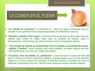 LA COMIDA EN EL POEMA
Nanas de la cebolla
 "La cebolla es escarcha": la escarcha es vapor de agua condensado que se
congela en la superficie de los cuerpos expuestos al enfriamiento nocturno.
 "Hambre y cebolla, hielo negro": el hambre de la gente que no tiene nada más que
cebolla para comer es negra. Este color es símbolo de tristeza, pena y
desesperanza, sentimientos que tanto el emisor como lor receptores sienten.
 "Con sangre de cebolla se amamantaba. Pero tu sangre, escarchada de azúcar,
cebolla y hambre": como Josefina sólo come cebollas, el poeta imagina que ella
está alimentando a su hijo con "sangre de cebolla".
 "El pecho, triste de cebolla, tú, satisfecho": a pesar de que el cuerpo del hijo esté
triste, a fuerza de comer solamente cebollas, el poeta espera que su alma sea feliz.
Según él, la única manera de conseguir la felicidad durante un período tan difícil es
entender la importancia de vivir y de ser fuerte hasta que vengan tiempos mejores.
 
