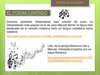 EL POEMA CANTADO
Diversos cantantes interpretaron esta canción de cuna. La
interpretación más popular es la de Joan Manuel Serrat, la figura más
destacada de la canción moderna tanto en lengua castellana como
catalana:
Nanas de la cebolla
http://www.youtube.com/watch?v=Eed6g_9H6NQ&feature=youtu.be
Lole, de la pareja flamenca Lole y
Manuel, interpretó el poema con un
toque flamenco.
http://www.youtube.com/watch?v=vT8
5s2KSKbM&feature=youtu.be
 
