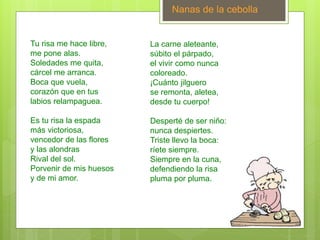 Nanas de la cebolla
Tu risa me hace libre,
me pone alas.
Soledades me quita,
cárcel me arranca.
Boca que vuela,
corazón que en tus
labios relampaguea.
Es tu risa la espada
más victoriosa,
vencedor de las flores
y las alondras
Rival del sol.
Porvenir de mis huesos
y de mi amor.
La carne aleteante,
súbito el párpado,
el vivir como nunca
coloreado.
¡Cuánto jilguero
se remonta, aletea,
desde tu cuerpo!
Desperté de ser niño:
nunca despiertes.
Triste llevo la boca:
ríete siempre.
Siempre en la cuna,
defendiendo la risa
pluma por pluma.
 