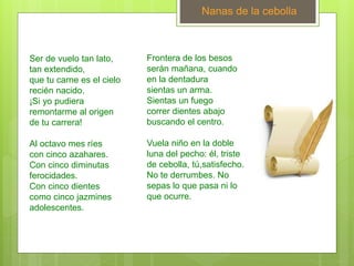 Nanas de la cebolla
Ser de vuelo tan lato,
tan extendido,
que tu carne es el cielo
recién nacido.
¡Si yo pudiera
remontarme al origen
de tu carrera!
Al octavo mes ríes
con cinco azahares.
Con cinco diminutas
ferocidades.
Con cinco dientes
como cinco jazmines
adolescentes.
Frontera de los besos
serán mañana, cuando
en la dentadura
sientas un arma.
Sientas un fuego
correr dientes abajo
buscando el centro.
Vuela niño en la doble
luna del pecho: él, triste
de cebolla, tú,satisfecho.
No te derrumbes. No
sepas lo que pasa ni lo
que ocurre.
 