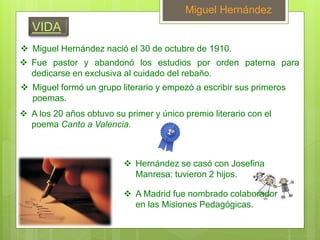 Miguel Hernández
 Fue pastor y abandonó los estudios por orden paterna para
dedicarse en exclusiva al cuidado del rebaño.
 Miguel Hernández nació el 30 de octubre de 1910.
 Miguel formó un grupo literario y empezó a escribir sus primeros
poemas.
 A los 20 años obtuvo su primer y único premio literario con el
poema Canto a Valencia.
 Hernández se casó con Josefina
Manresa: tuvieron 2 hijos.
 A Madrid fue nombrado colaborador
en las Misiones Pedagógicas.
VIDA
 