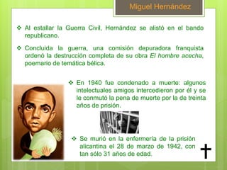 Miguel Hernández
 Al estallar la Guerra Civil, Hernández se alistó en el bando
republicano.
 En 1940 fue condenado a muerte: algunos
intelectuales amigos intercedieron por él y se
le conmutó la pena de muerte por la de treinta
años de prisión.
 Concluida la guerra, una comisión depuradora franquista
ordenó la destrucción completa de su obra El hombre acecha,
poemario de temática bélica.
 Se murió en la enfermería de la prisión
alicantina el 28 de marzo de 1942, con
tan sólo 31 años de edad.
 