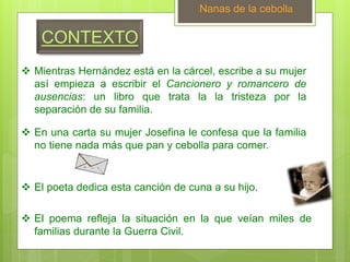 CONTEXTO
 Mientras Hernández está en la cárcel, escribe a su mujer
así empieza a escribir el Cancionero y romancero de
ausencias: un libro que trata la la tristeza por la
separación de su familia.
Nanas de la cebolla
 En una carta su mujer Josefina le confesa que la familia
no tiene nada más que pan y cebolla para comer.
 El poeta dedica esta canción de cuna a su hijo.
 El poema refleja la situación en la que veían miles de
familias durante la Guerra Civil.
 