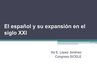 El español y su expansión en el
siglo XXI


                 Ilia E. López Jiménez
                     Congreso SICELE
 