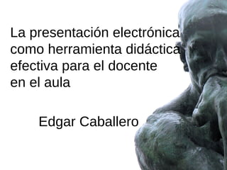 La presentación electrónica
como herramienta didáctica
efectiva para el docente
en el aula
Edgar Caballero

 