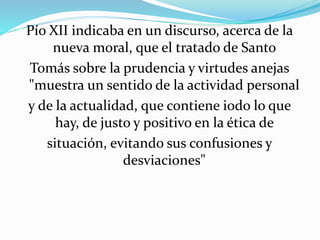 Pío XII indicaba en un discurso, acerca de la 
nueva moral, que el tratado de Santo 
Tomás sobre la prudencia y virtudes anejas 
"muestra un sentido de la actividad personal 
y de la actualidad, que contiene iodo lo que 
hay, de justo y positivo en la ética de 
situación, evitando sus confusiones y 
desviaciones" 
