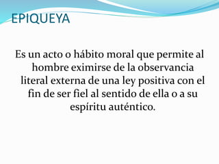 EPIQUEYA 
Es un acto o hábito moral que permite al 
hombre eximirse de la observancia 
literal externa de una ley positiva con el 
fin de ser fiel al sentido de ella o a su 
espíritu auténtico. 
 