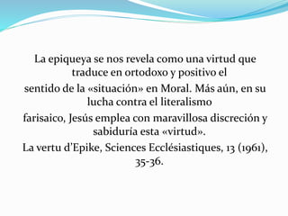 La epiqueya se nos revela como una virtud que 
traduce en ortodoxo y positivo el 
sentido de la «situación» en Moral. Más aún, en su 
lucha contra el literalismo 
farisaico, Jesús emplea con maravillosa discreción y 
sabiduría esta «virtud». 
La vertu d’Epike, Sciences Ecclésiastiques, 13 (1961), 
35-36. 
 