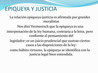 EPIQUEYA Y JUSTICIA 
La relación epiqueya-justicia es afirmada por grandes 
moralistas 
Nos dirá Vermeersch que la epiqueya es una 
interpretación de la ley humana, contraria a la letra, pero 
conforme al pensamiento del 
legislador; es un juicio prudencial que sustrae ciertos 
casos a las disposiciones de la ley: 
como hábito virtuoso, la epiqueya se identifica con la 
justicia legal bien entendida. 
 