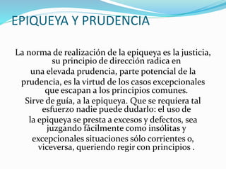 EPIQUEYA Y PRUDENCIA 
La norma de realización de la epiqueya es la justicia, 
su principio de dirección radica en 
una elevada prudencia, parte potencial de la 
prudencia, es la virtud de los casos excepcionales 
que escapan a los principios comunes. 
Sirve de guía, a la epiqueya. Que se requiera tal 
esfuerzo nadie puede dudarlo: el uso de 
la epiqueya se presta a excesos y defectos, sea 
juzgando fácilmente como insólitas y 
excepcionales situaciones sólo corrientes o, 
viceversa, queriendo regir con principios . 
 