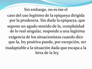 Sin embargo, no es ése el 
caso del uso legítimo de la epiqueya dirigida 
por la prudencia. Sin duda la epiqueya, que 
supone un agudo sentido de la, complejidad 
de lo real singular, responde a una legitima 
exigencia de los situacionistas cuando dice 
que la, ley positiva puede, por excepción, ser 
inadaptable a la situación dada que escapa a la 
letra de la ley. 
 