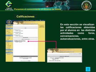 Calificaciones En esta sección se visualizan  las calificaciones obtenidas por el alumno en  las distintas actividades como foros, conversaciones, autoevaluaciones, entre otras. Ponemos el conocimiento al alcance de todos  
