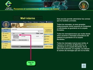 Esta sección permite administrar los correos que ha recibido y enviado.  Todos los mensajes, ya sean grupales (seleccionando varios usuarios en Contactos) o individuales se guardarán en la carpeta Enviados.  Todos los mensajes/avisos que reciba desde otros usuarios o mensajes automáticos del sistema se guardarán en la carpeta Recibidos.  Todos los mensajes nuevos que reciba, al ingresar a la sección de Mail interno, se guardarán en la carpeta Recibidos. En la barra de la derecha, en negritas, se indicará el número de mensajes que aún no ha leído.   Mail interno Ponemos el conocimiento al alcance de todos  Haga clic aquí 