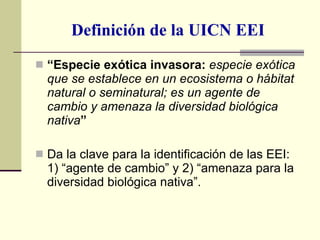 Definición de la UICN EEI “ Especie exótica invasora:  especie exótica que se establece en un ecosistema o hábitat natural o seminatural; es un agente de cambio y amenaza la diversidad biológica nativa ”  Da la clave para la identificación de las EEI: 1) “agente de cambio” y 2) “amenaza para la diversidad biológica nativa”. 