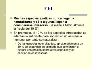 EEI Muchas especies exóticas nunca llegan a naturalizarse y sólo algunas llegan a considerarse invasoras.  Se maneja habitualmente la “regla del 10 %”. En promedio, el 10 % de las especies introducidas se adaptan lo suficiente para sobrevivir sin asistencia humana, por tanto se naturalizan.  De las especies naturalizadas, aproximadamente un 10 % se expanden de tal modo que comienzan a ejercer una presión sobre otras especies y se convierten en invasoras. 