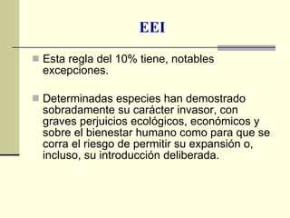 EEI Esta regla del 10% tiene, notables excepciones. Determinadas especies han demostrado sobradamente su carácter invasor, con graves perjuicios ecológicos, económicos y sobre el bienestar humano como para que se corra el riesgo de permitir su expansión o, incluso, su introducción deliberada. 