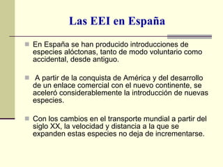 Las EEI en España En España se han producido introducciones de especies alóctonas, tanto de modo voluntario como accidental, desde antiguo. A partir de la conquista de América y del desarrollo de un enlace comercial con el nuevo continente, se aceleró considerablemente la introducción de nuevas especies.  Con los cambios en el transporte mundial a partir del siglo XX, la velocidad y distancia a la que se expanden estas especies no deja de incrementarse. 