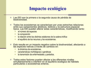 Impacto ecológico Las EEI son la primera o la segunda causa de pérdida de biodiversidad. Todos los ecosistemas se caracterizan por unas estrechas relaciones entre sus componentes abióticos, bióticos y la estructura espacial típica. Las EEI pueden alterar estas características, modificando tanto: el número de especies  la composición la relación entre los distintos eslabones de la cadena trófica  el equilibrio de los recursos y los ecosistemas. Esto resulta en un impacto negativo sobre la biodiversidad, afectando a las especies nativas a través de cambios en: la dinámica de ecosistemas, características morfológicas o genéticas la transmisión de enfermedades y parásitos.  Todos estos factores pueden afectar a los diferentes niveles simultáneamente e interferir en el equilibrio ecológico de hábitats particulares o ecosistemas enteros. 