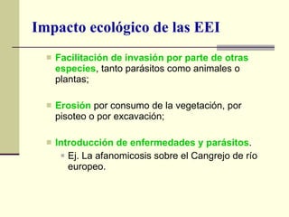 Impacto ecológico de las EEI Facilitación de invasión por parte de otras especies , tanto parásitos como animales o plantas; Erosión  por consumo de la vegetación, por pisoteo o por excavación; Introducción de enfermedades y parásitos . Ej. La afanomicosis sobre el Cangrejo de río europeo. 
