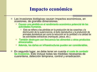 Impacto económico Las invasiones biológicas causan impactos económicos, en ocasiones, de grandes dimensiones.  Causan una pérdida en el rendimiento económico potencial de las actividades humanas. Esto se refiere a las pérdidas en la producción de las cosechas y la disminución de la supervivencia, el éxito reproductivo y la producción de animales domésticos así como la reducción en la cantidad o la calidad de las actividades extractivas (marisqueo, pesca, etc.). También destruyen con frecuencia los alimentos u otros productos almacenados. Además, los daños en infraestructuras pueden ser considerables . En segundo lugar, se debe tener en cuenta  el coste de combatir las invasiones.  Esto incluye todas las medidas necesarias de cuarentena, detección temprana, control y erradicación. 