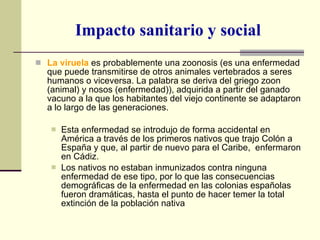 Impacto sanitario y social La viruela  es probablemente una zoonosis (es una enfermedad que puede transmitirse de otros animales vertebrados a seres humanos o viceversa. La palabra se deriva del griego zoon (animal) y nosos (enfermedad)), adquirida a partir del ganado vacuno a la que los habitantes del viejo continente se adaptaron a lo largo de las generaciones. Esta enfermedad se introdujo de forma accidental en América a través de los primeros nativos que trajo Colón a España y que, al partir de nuevo para el Caribe,  enfermaron en Cádiz.  Los nativos no estaban inmunizados contra ninguna enfermedad de ese tipo, por lo que las consecuencias demográficas de la enfermedad en las colonias españolas fueron dramáticas, hasta el punto de hacer temer la total extinción de la población nativa 