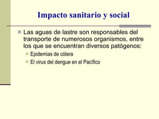 Impacto sanitario y social Las aguas de lastre son responsables del transporte de numerosos organismos, entre los que se encuentran diversos patógenos: Epidemias de cólera El virus del dengue en el Pacífico 