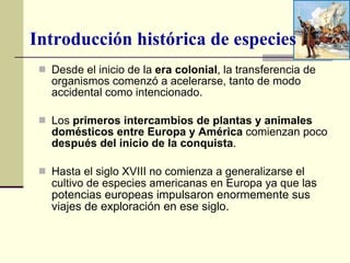 Desde el inicio de la  era colonial , la transferencia de organismos comenzó a acelerarse, tanto de modo accidental como intencionado. Los  primeros intercambios de plantas y animales domésticos entre Europa y América  comienzan poco  después del inicio de la conquista .  Hasta el siglo XVIII no comienza a generalizarse el cultivo de especies americanas en Europa ya que l as potencias europeas impulsaron enormemente sus viajes de exploración en ese siglo.  Introducción histórica de especies 