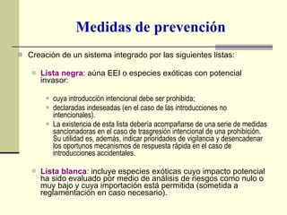 Medidas de prevención Creación de un sistema integrado por las siguientes listas: Lista negra : aúna EEI o especies exóticas con potencial invasor: cuya introducción intencional debe ser prohibida; declaradas indeseadas (en el caso de las introducciones no intencionales). La existencia de esta lista debería acompañarse de una serie de medidas sancionadoras en el caso de trasgresión intencional de una prohibición. Su utilidad es, además, indicar prioridades de vigilancia y desencadenar los oportunos mecanismos de respuesta rápida en el caso de introducciones accidentales. Lista blanca : incluye especies exóticas cuyo impacto potencial ha sido evaluado por medio de análisis de riesgos como nulo o muy bajo y cuya importación está permitida (sometida a reglamentación en caso necesario). 