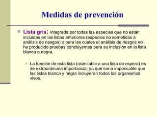 Medidas de prevención Lista gris :  integrada por todas las especies que no están incluidas en las listas anteriores (especies no sometidas a análisis de riesgos) o para las cuales el análisis de riesgos no ha producido pruebas concluyentes para su inclusión en la lista blanca o negra. La función de esta lista (asimilable a una lista de espera) es de extraordinaria importancia, ya que sería impensable que las listas blanca y negra incluyeran todos los organismos vivos. 